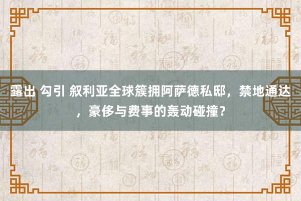 露出 勾引 叙利亚全球簇拥阿萨德私邸，禁地通达，豪侈与费事的轰动碰撞？