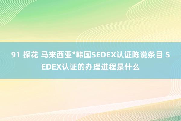 91 探花 马来西亚*韩国SEDEX认证陈说条目 SEDEX认证的办理进程是什么