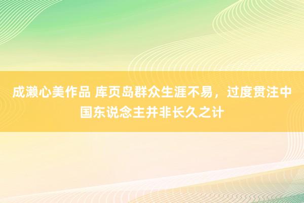 成濑心美作品 库页岛群众生涯不易，过度贯注中国东说念主并非长久之计