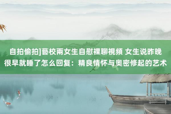 自拍偷拍]藝校兩女生自慰裸聊視頻 女生说昨晚很早就睡了怎么回复：精良情怀与奥密修起的艺术