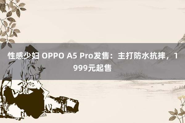 性感少妇 OPPO A5 Pro发售：主打防水抗摔，1999元起售