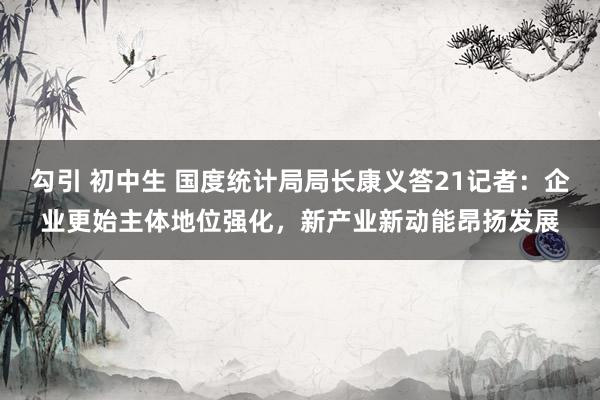 勾引 初中生 国度统计局局长康义答21记者：企业更始主体地位强化，新产业新动能昂扬发展