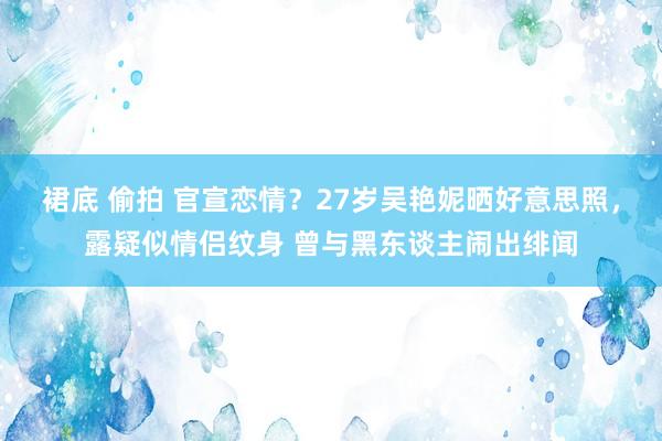 裙底 偷拍 官宣恋情？27岁吴艳妮晒好意思照，露疑似情侣纹身 曾与黑东谈主闹出绯闻