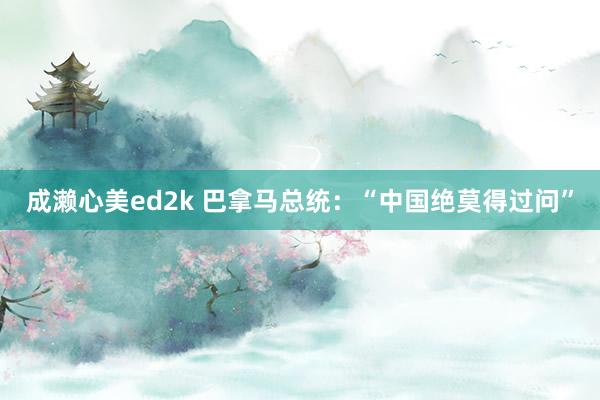 成濑心美ed2k 巴拿马总统：“中国绝莫得过问”