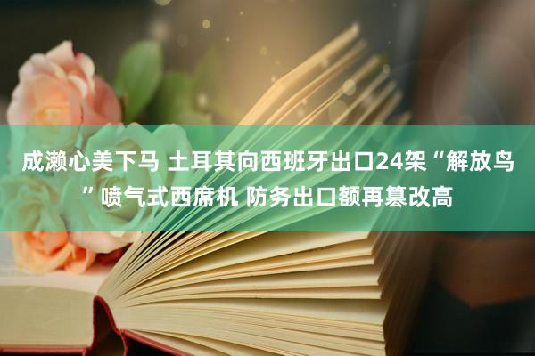 成濑心美下马 土耳其向西班牙出口24架“解放鸟”喷气式西席机 防务出口额再篡改高