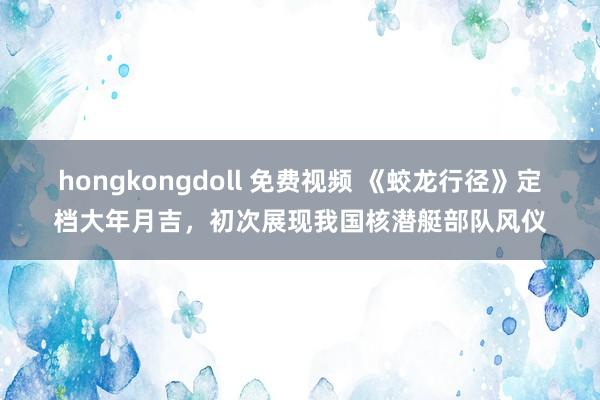 hongkongdoll 免费视频 《蛟龙行径》定档大年月吉，初次展现我国核潜艇部队风仪