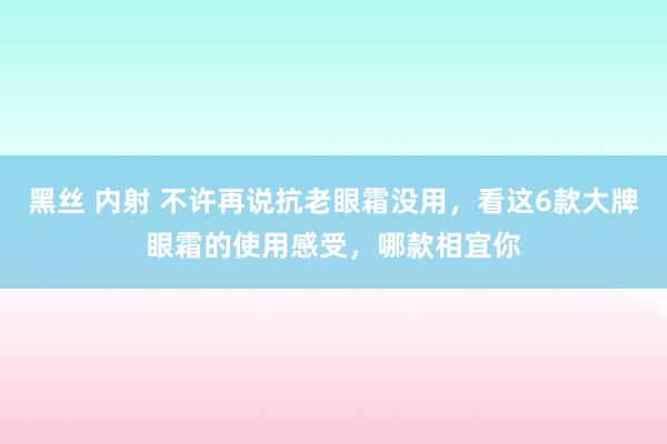 黑丝 内射 不许再说抗老眼霜没用，看这6款大牌眼霜的使用感受，哪款相宜你