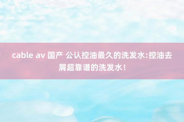 cable av 国产 公认控油最久的洗发水:控油去屑超靠谱的洗发水！