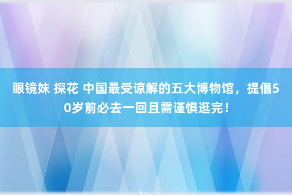 眼镜妹 探花 中国最受谅解的五大博物馆，提倡50岁前必去一回且需谨慎逛完！