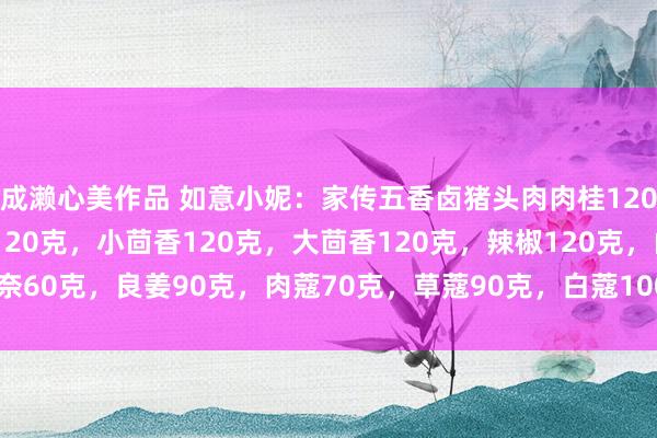 成濑心美作品 如意小妮：家传五香卤猪头肉肉桂120克，丁香80克，花椒120克，小茴香120克，大茴香120克，辣椒120克，山奈60克，良姜90克，肉蔻70克，草蔻90克，白蔻100克，<a href=