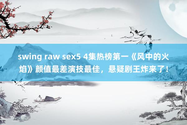 swing raw sex5 4集热榜第一《风中的火焰》颜值最差演技最佳，悬疑剧王炸来了！