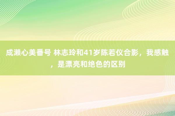 成濑心美番号 林志玲和41岁陈若仪合影，我感触，是漂亮和绝色的区别