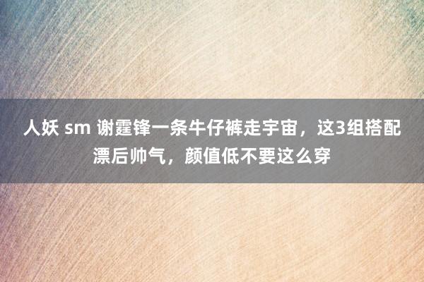 人妖 sm 谢霆锋一条牛仔裤走宇宙，这3组搭配漂后帅气，颜值低不要这么穿