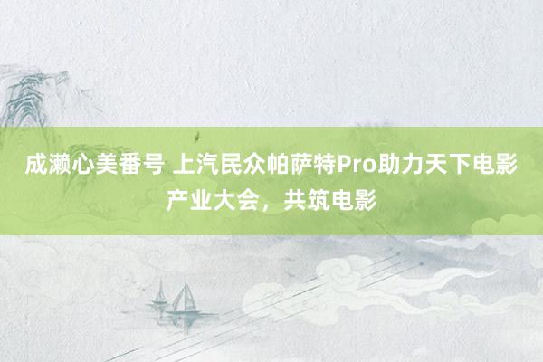 成濑心美番号 上汽民众帕萨特Pro助力天下电影产业大会，共筑电影