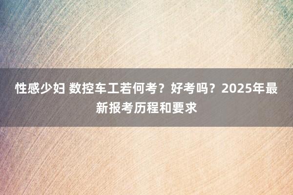 性感少妇 数控车工若何考？好考吗？2025年最新报考历程和要求