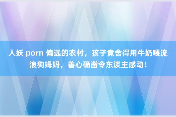 人妖 porn 偏远的农村，孩子竟舍得用牛奶喂流浪狗姆妈，善心确凿令东谈主感动！