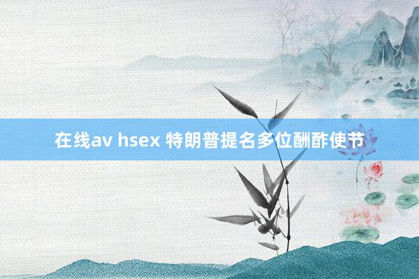 在线av hsex 特朗普提名多位酬酢使节