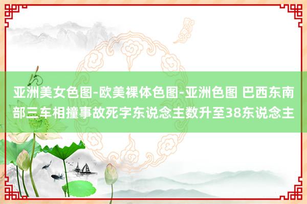 亚洲美女色图-欧美裸体色图-亚洲色图 巴西东南部三车相撞事故死字东说念主数升至38东说念主