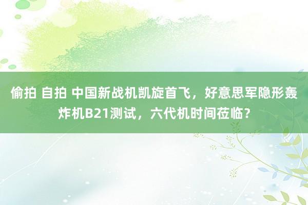 偷拍 自拍 中国新战机凯旋首飞，好意思军隐形轰炸机B21测试，六代机时间莅临？