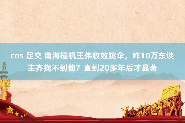 cos 足交 南海撞机王伟收效跳伞，咋10万东谈主齐找不到他？直到20多年后才显著