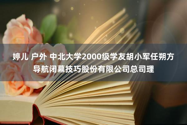 婷儿 户外 中北大学2000级学友胡小军任朔方导航闭幕技巧股份有限公司总司理