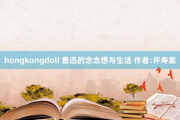 hongkongdoll 鲁迅的念念想与生活 作者:许寿裳