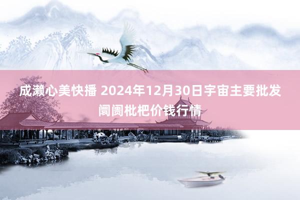 成濑心美快播 2024年12月30日宇宙主要批发阛阓枇杷价钱行情