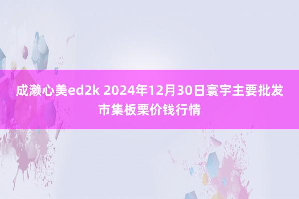 成濑心美ed2k 2024年12月30日寰宇主要批发市集板栗价钱行情