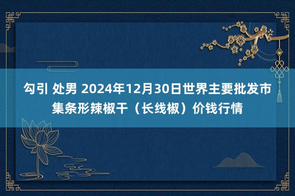 勾引 处男 2024年12月30日世界主要批发市集条形辣椒干（长线椒）价钱行情