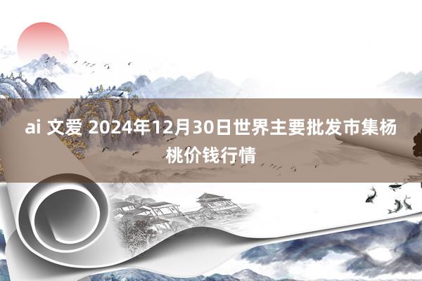 ai 文爱 2024年12月30日世界主要批发市集杨桃价钱行情