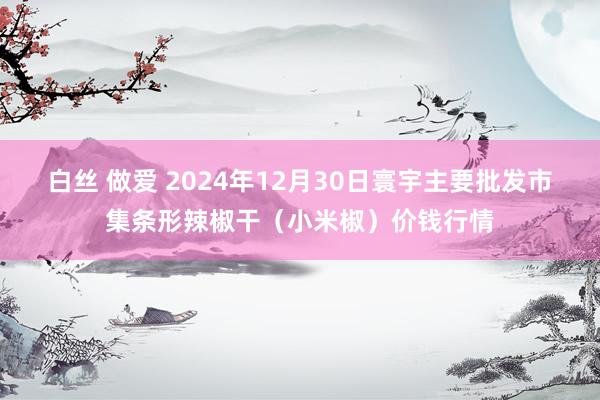 白丝 做爱 2024年12月30日寰宇主要批发市集条形辣椒干（小米椒）价钱行情