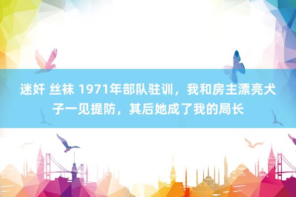 迷奸 丝袜 1971年部队驻训，我和房主漂亮犬子一见提防，其后她成了我的局长