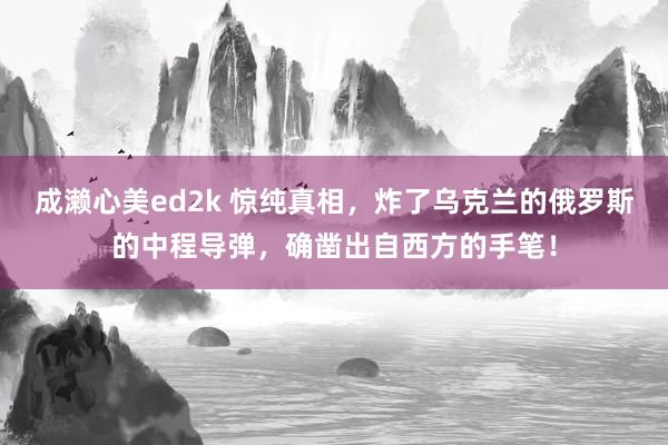 成濑心美ed2k 惊纯真相，炸了乌克兰的俄罗斯的中程导弹，确凿出自西方的手笔！