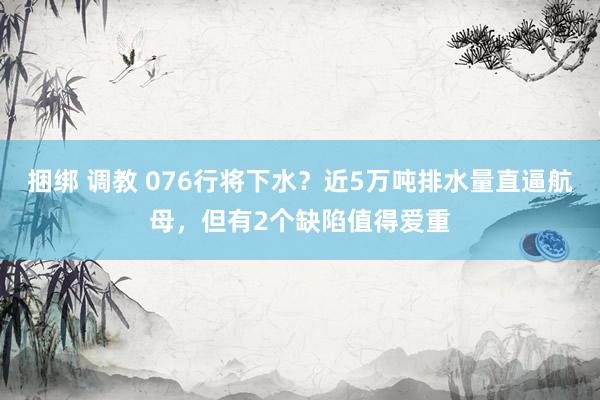 捆绑 调教 076行将下水？近5万吨排水量直逼航母，但有2个缺陷值得爱重