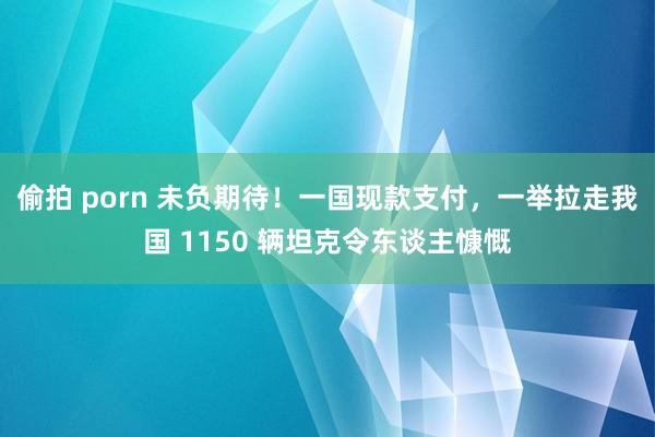 偷拍 porn 未负期待！一国现款支付，一举拉走我国 1150 辆坦克令东谈主慷慨