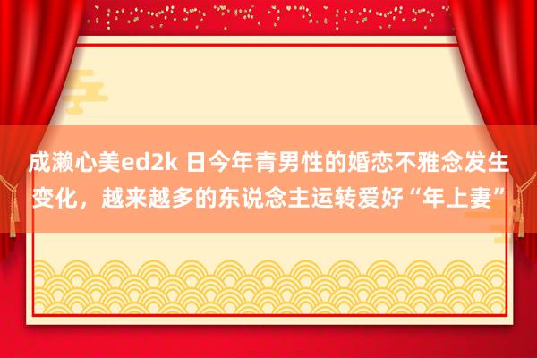 成濑心美ed2k 日今年青男性的婚恋不雅念发生变化，越来越多的东说念主运转爱好“年上妻”