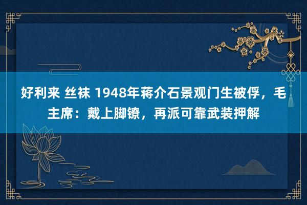 好利来 丝袜 1948年蒋介石景观门生被俘，毛主席：戴上脚镣，再派可靠武装押解