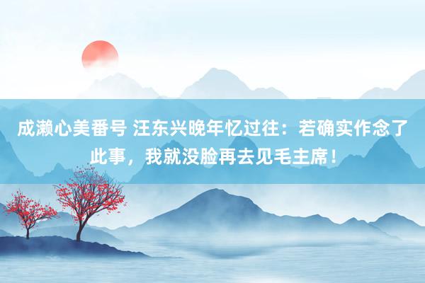 成濑心美番号 汪东兴晚年忆过往：若确实作念了此事，我就没脸再去见毛主席！