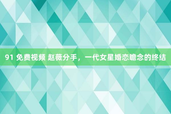 91 免费视频 赵薇分手，一代女星婚恋瞻念的终结