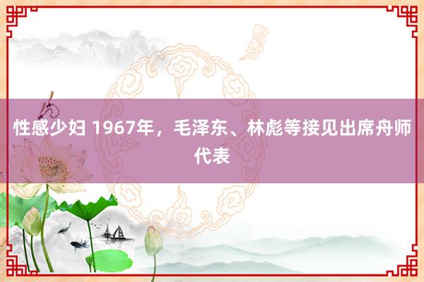 性感少妇 1967年，毛泽东、林彪等接见出席舟师代表