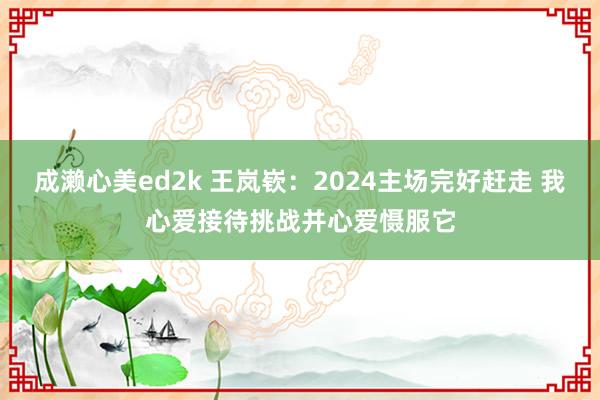 成濑心美ed2k 王岚嵚：2024主场完好赶走 我心爱接待挑战并心爱慑服它