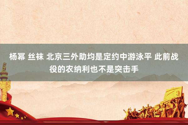 杨幂 丝袜 北京三外助均是定约中游泳平 此前战役的农纳利也不是突击手