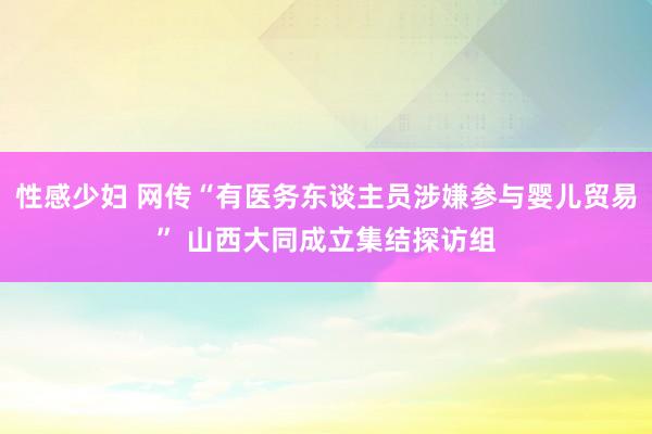 性感少妇 网传“有医务东谈主员涉嫌参与婴儿贸易” 山西大同成立集结探访组