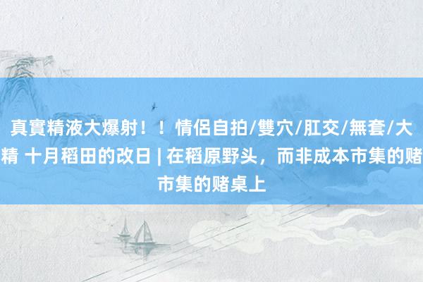 真實精液大爆射！！情侶自拍/雙穴/肛交/無套/大量噴精 十月稻田的改日 | 在稻原野头，而非成本市集的赌桌上