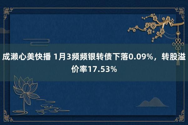 成濑心美快播 1月3频频银转债下落0.09%，转股溢价率17.53%