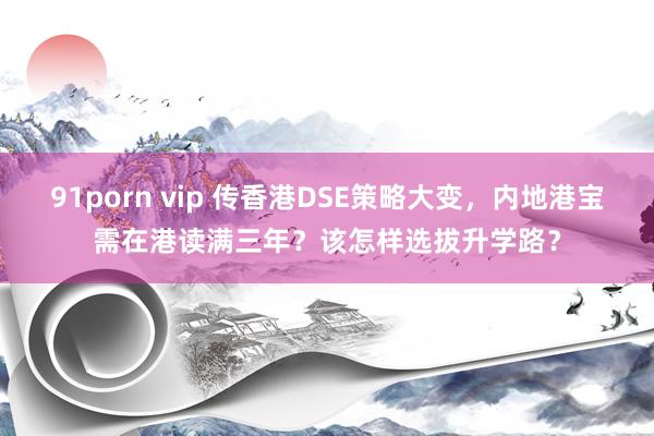 91porn vip 传香港DSE策略大变，内地港宝需在港读满三年？该怎样选拔升学路？