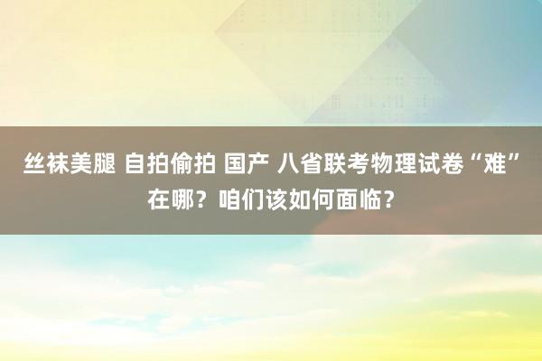 丝袜美腿 自拍偷拍 国产 八省联考物理试卷“难”在哪？咱们该如何面临？