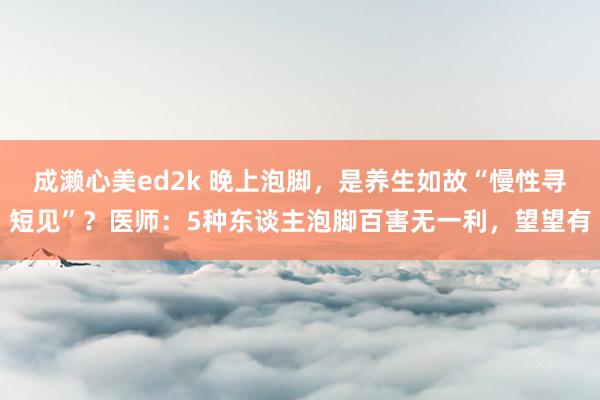 成濑心美ed2k 晚上泡脚，是养生如故“慢性寻短见”？医师：5种东谈主泡脚百害无一利，望望有