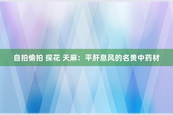 自拍偷拍 探花 天麻：平肝息风的名贵中药材