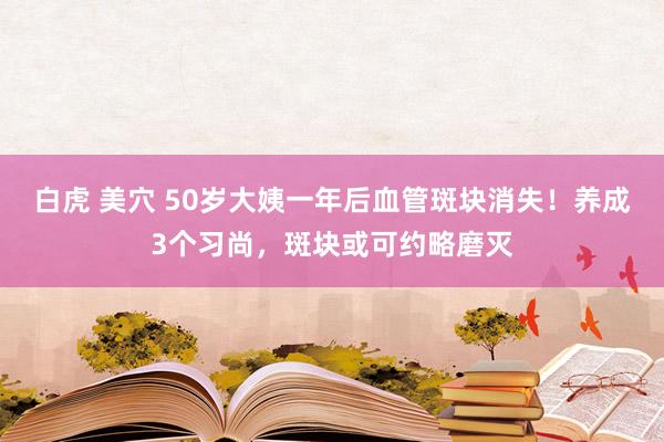 白虎 美穴 50岁大姨一年后血管斑块消失！养成3个习尚，斑块或可约略磨灭